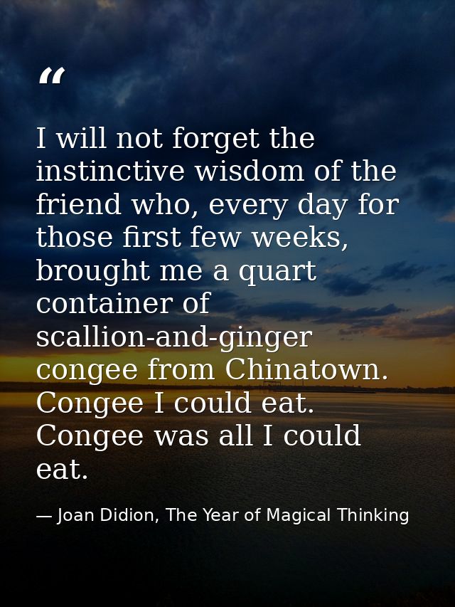 I will not forget the instinctive wisdom of the friend who, every day for those first few weeks, brought me a quart cont — Joan Didion, The Year of Magical Thinking