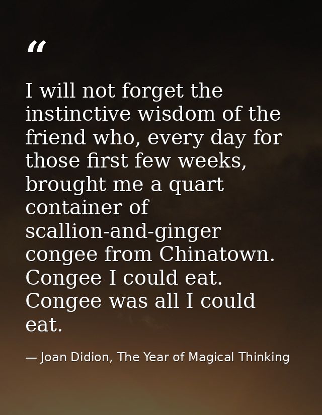 I will not forget the instinctive wisdom of the friend who, every day for those first few weeks, brought me a quart cont — Joan Didion, The Year of Magical Thinking
