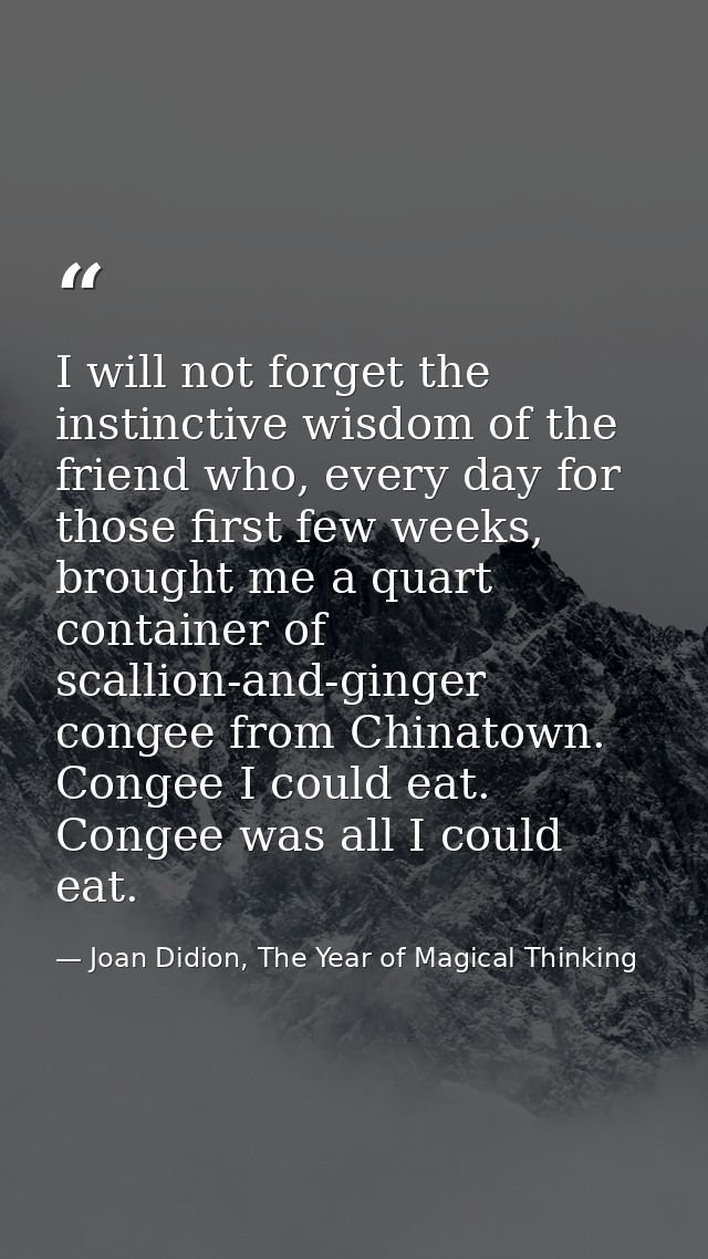 I will not forget the instinctive wisdom of the friend who, every day for those first few weeks, brought me a quart cont — Joan Didion, The Year of Magical Thinking