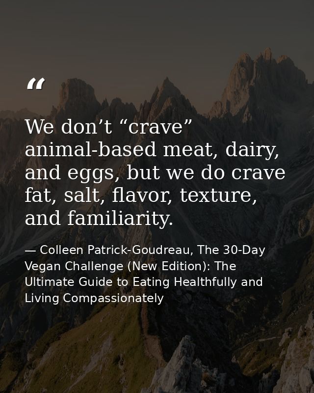 We don’t “crave” animal-based meat, dairy, and eggs, but we do crave fat, salt, flavor, texture, and familiarity. — Colleen Patrick-Goudreau, The 30-Day Vegan Challenge (New Edition): The Ultimate Guide to Eating Healthfully and Living Compassionately