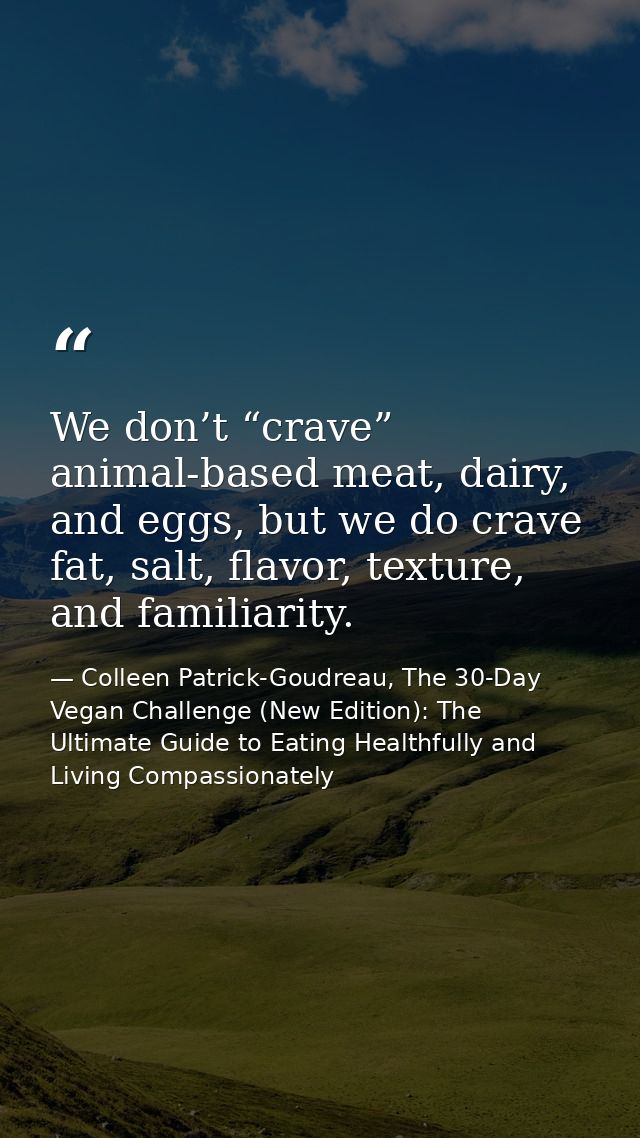 We don’t “crave” animal-based meat, dairy, and eggs, but we do crave fat, salt, flavor, texture, and familiarity. — Colleen Patrick-Goudreau, The 30-Day Vegan Challenge (New Edition): The Ultimate Guide to Eating Healthfully and Living Compassionately