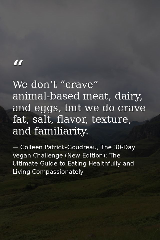 We don’t “crave” animal-based meat, dairy, and eggs, but we do crave fat, salt, flavor, texture, and familiarity. — Colleen Patrick-Goudreau, The 30-Day Vegan Challenge (New Edition): The Ultimate Guide to Eating Healthfully and Living Compassionately