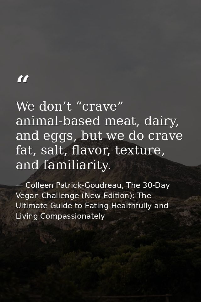 We don’t “crave” animal-based meat, dairy, and eggs, but we do crave fat, salt, flavor, texture, and familiarity. — Colleen Patrick-Goudreau, The 30-Day Vegan Challenge (New Edition): The Ultimate Guide to Eating Healthfully and Living Compassionately