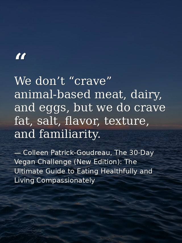 We don’t “crave” animal-based meat, dairy, and eggs, but we do crave fat, salt, flavor, texture, and familiarity. — Colleen Patrick-Goudreau, The 30-Day Vegan Challenge (New Edition): The Ultimate Guide to Eating Healthfully and Living Compassionately