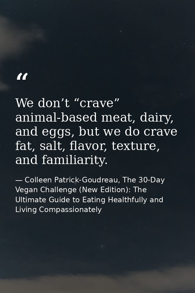 We don’t “crave” animal-based meat, dairy, and eggs, but we do crave fat, salt, flavor, texture, and familiarity. — Colleen Patrick-Goudreau, The 30-Day Vegan Challenge (New Edition): The Ultimate Guide to Eating Healthfully and Living Compassionately