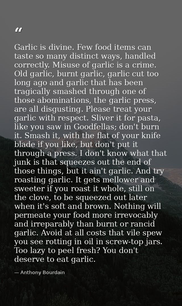 Garlic is divine. Few food items can taste so many distinct ways, handled correctly. Misuse of garlic is a crime. Old ga — Anthony Bourdain