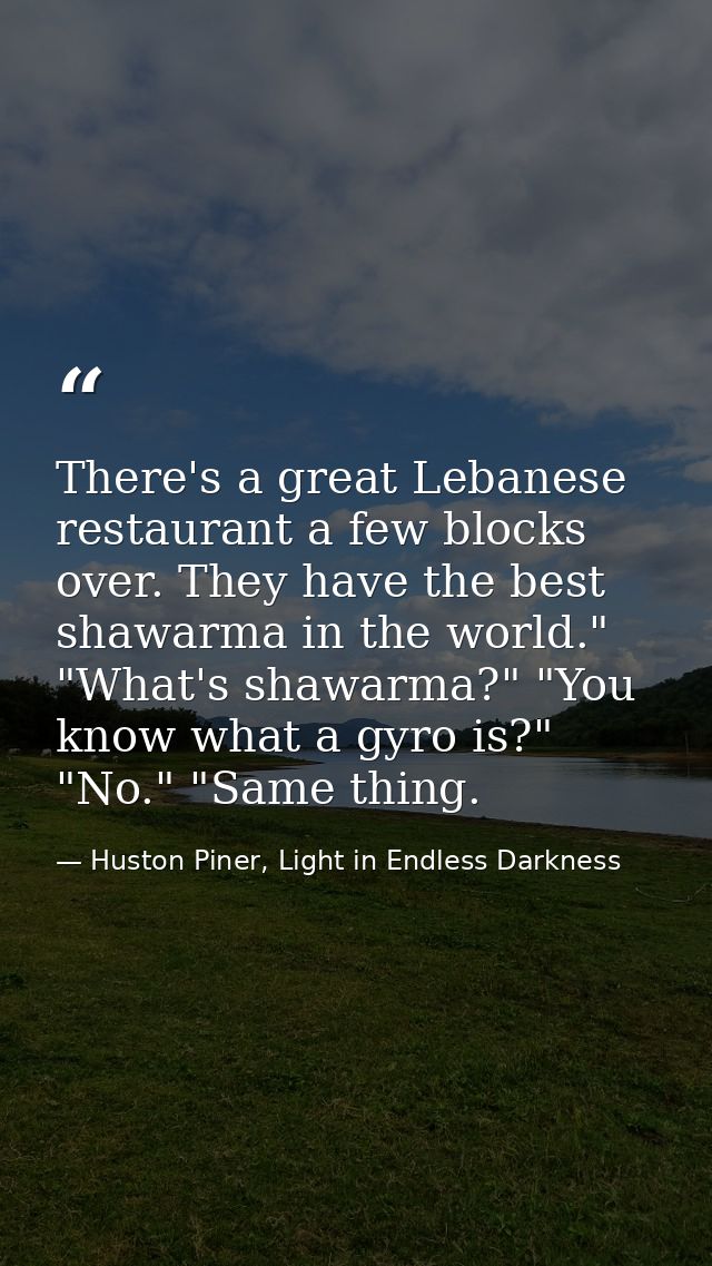 There's a great Lebanese restaurant a few blocks over. They have the best shawarma in the world." "What's shawarma?" "Yo — Huston Piner, Light in Endless Darkness