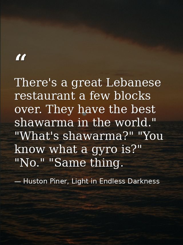There's a great Lebanese restaurant a few blocks over. They have the best shawarma in the world." "What's shawarma?" "Yo — Huston Piner, Light in Endless Darkness
