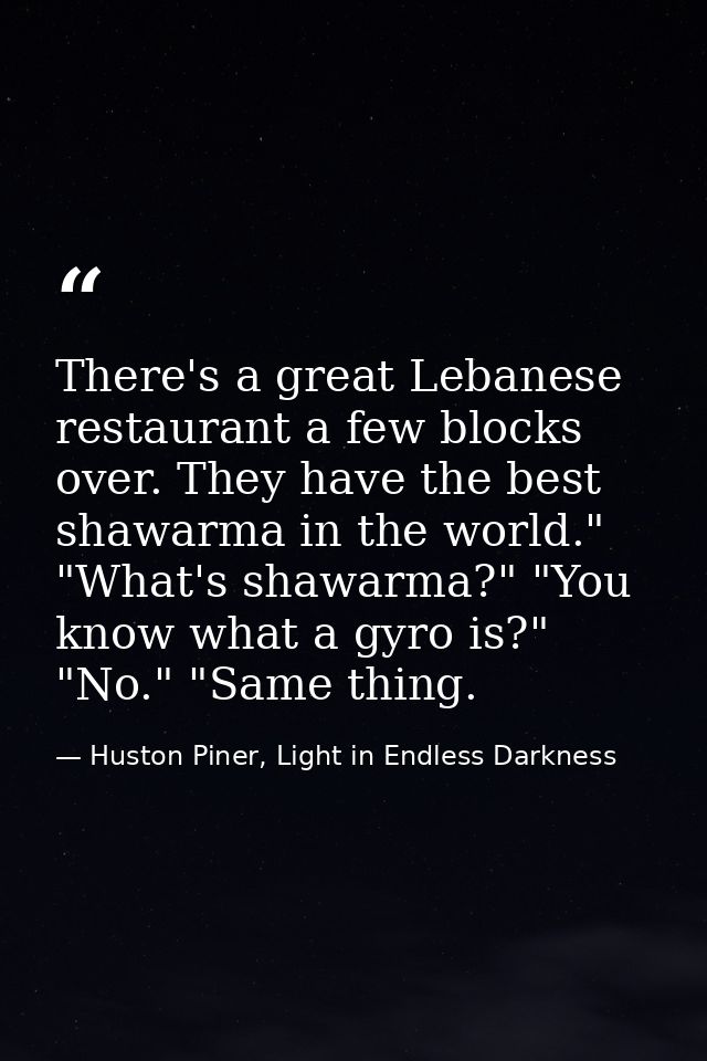 There's a great Lebanese restaurant a few blocks over. They have the best shawarma in the world." "What's shawarma?" "Yo — Huston Piner, Light in Endless Darkness