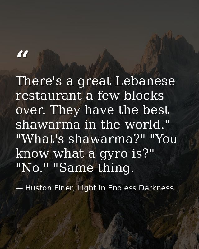 There's a great Lebanese restaurant a few blocks over. They have the best shawarma in the world." "What's shawarma?" "Yo — Huston Piner, Light in Endless Darkness