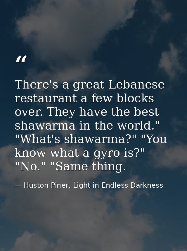There's a great Lebanese restaurant a few blocks over. They have the best shawarma in the world." "What's shawarma?" "Yo — Huston Piner, Light in Endless Darkness