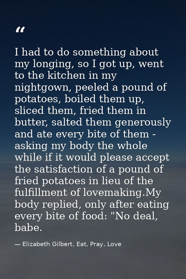 I had to do something about my longing, so I got up, went to the kitchen in my nightgown, peeled a pound of potatoes, bo — Elizabeth Gilbert, Eat, Pray, Love