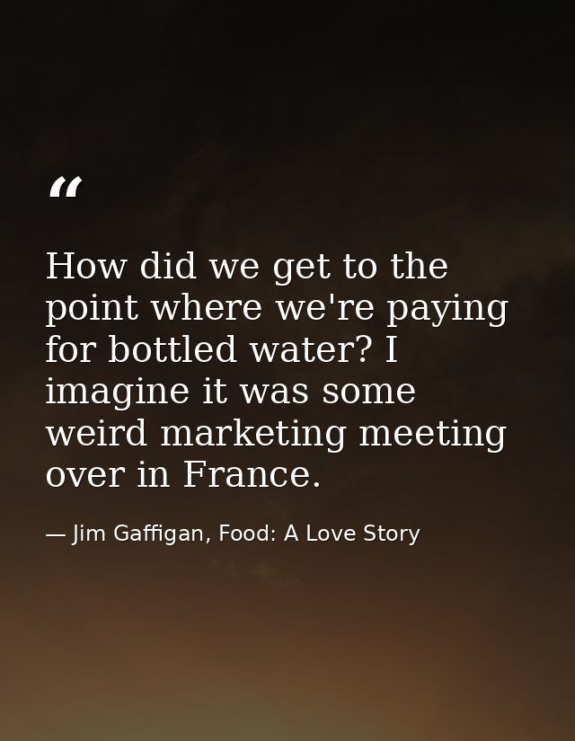 How did we get to the point where we're paying for bottled water? I imagine it was some weird marketing meeting over in  — Jim Gaffigan, Food: A Love Story
