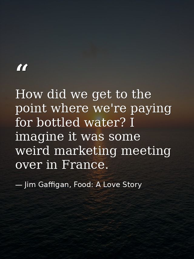 How did we get to the point where we're paying for bottled water? I imagine it was some weird marketing meeting over in  — Jim Gaffigan, Food: A Love Story