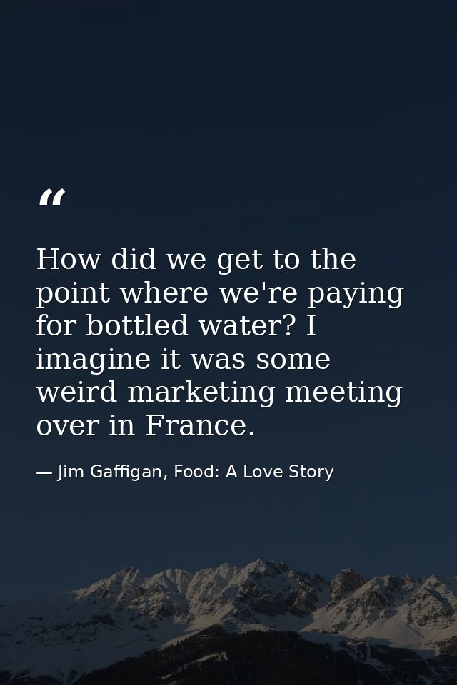 How did we get to the point where we're paying for bottled water? I imagine it was some weird marketing meeting over in  — Jim Gaffigan, Food: A Love Story