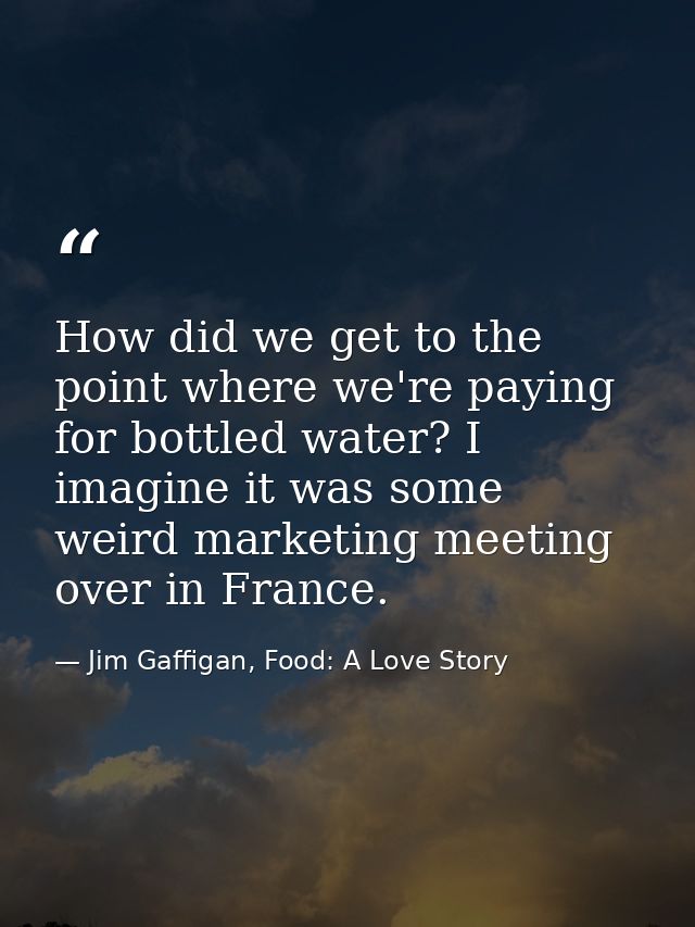 How did we get to the point where we're paying for bottled water? I imagine it was some weird marketing meeting over in  — Jim Gaffigan, Food: A Love Story