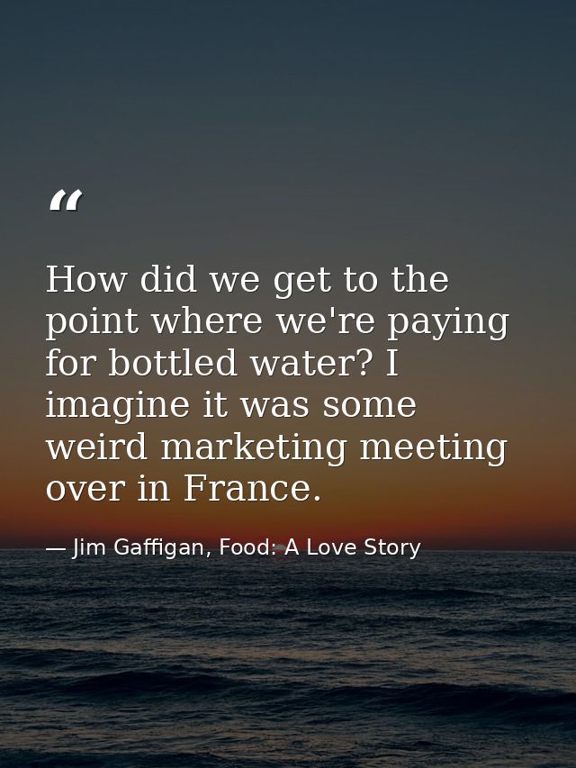How did we get to the point where we're paying for bottled water? I imagine it was some weird marketing meeting over in  — Jim Gaffigan, Food: A Love Story