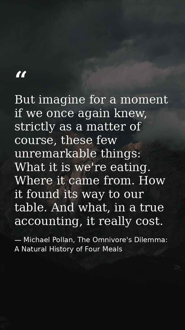 But imagine for a moment if we once again knew, strictly as a matter of course, these few unremarkable things: What it i — Michael Pollan, The Omnivore's Dilemma: A Natural History of Four Meals