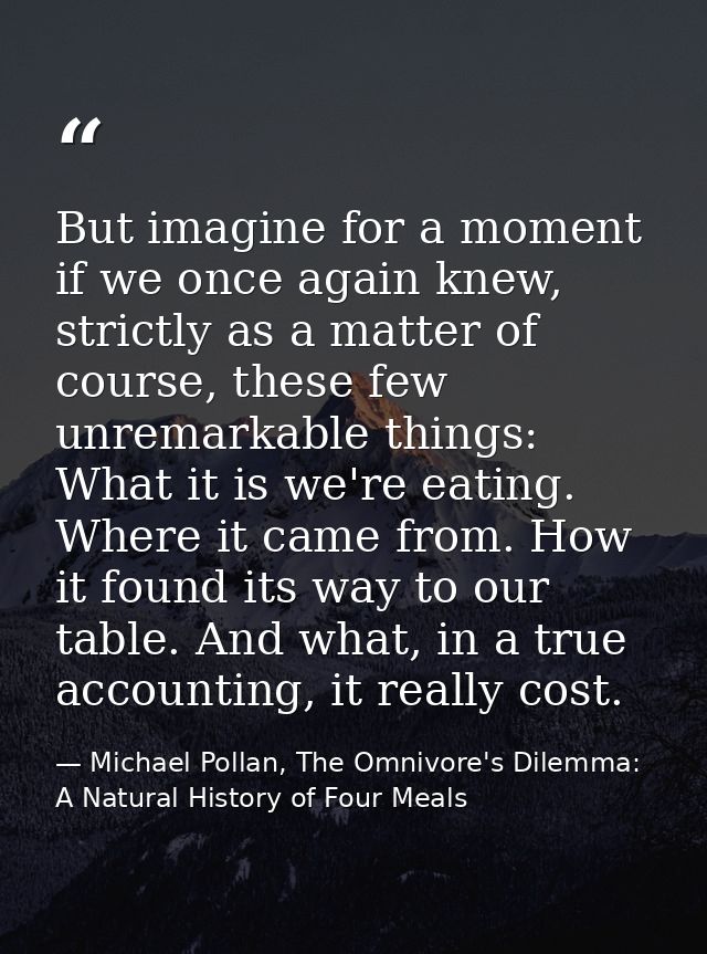 But imagine for a moment if we once again knew, strictly as a matter of course, these few unremarkable things: What it i — Michael Pollan, The Omnivore's Dilemma: A Natural History of Four Meals