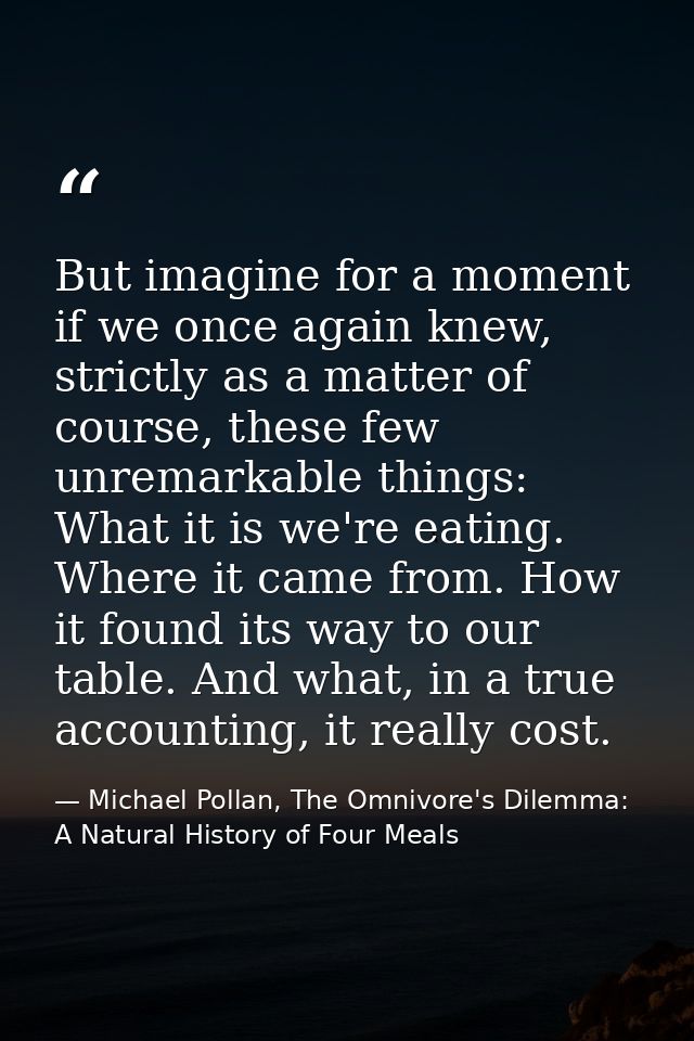 But imagine for a moment if we once again knew, strictly as a matter of course, these few unremarkable things: What it i — Michael Pollan, The Omnivore's Dilemma: A Natural History of Four Meals