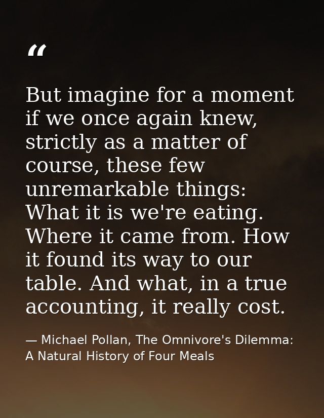 But imagine for a moment if we once again knew, strictly as a matter of course, these few unremarkable things: What it i — Michael Pollan, The Omnivore's Dilemma: A Natural History of Four Meals