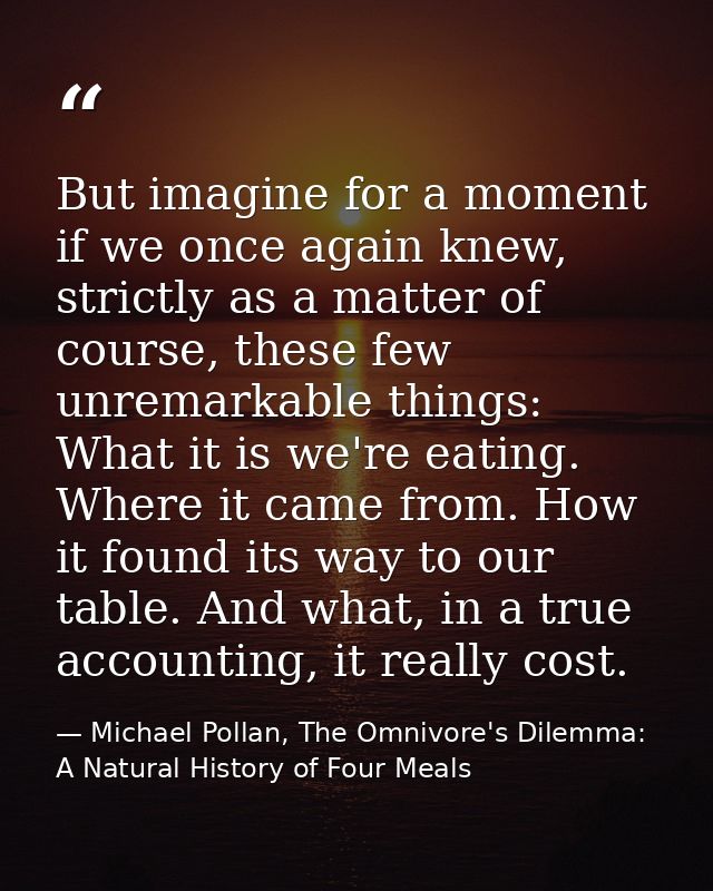 But imagine for a moment if we once again knew, strictly as a matter of course, these few unremarkable things: What it i — Michael Pollan, The Omnivore's Dilemma: A Natural History of Four Meals