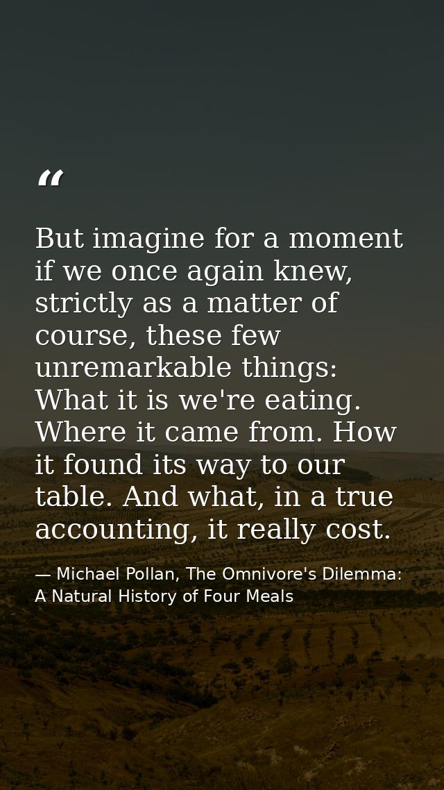 But imagine for a moment if we once again knew, strictly as a matter of course, these few unremarkable things: What it i — Michael Pollan, The Omnivore's Dilemma: A Natural History of Four Meals