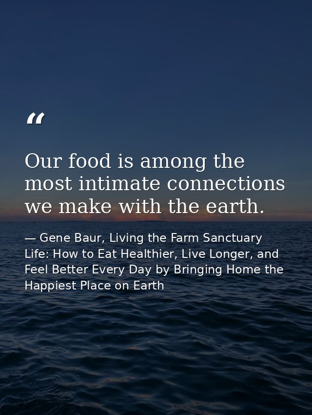 Our food is among the most intimate connections we make with the earth. — Gene Baur, Living the Farm Sanctuary Life: How to Eat Healthier, Live Longer, and Feel Better Every Day by Bringing Home the Happiest Place on Earth