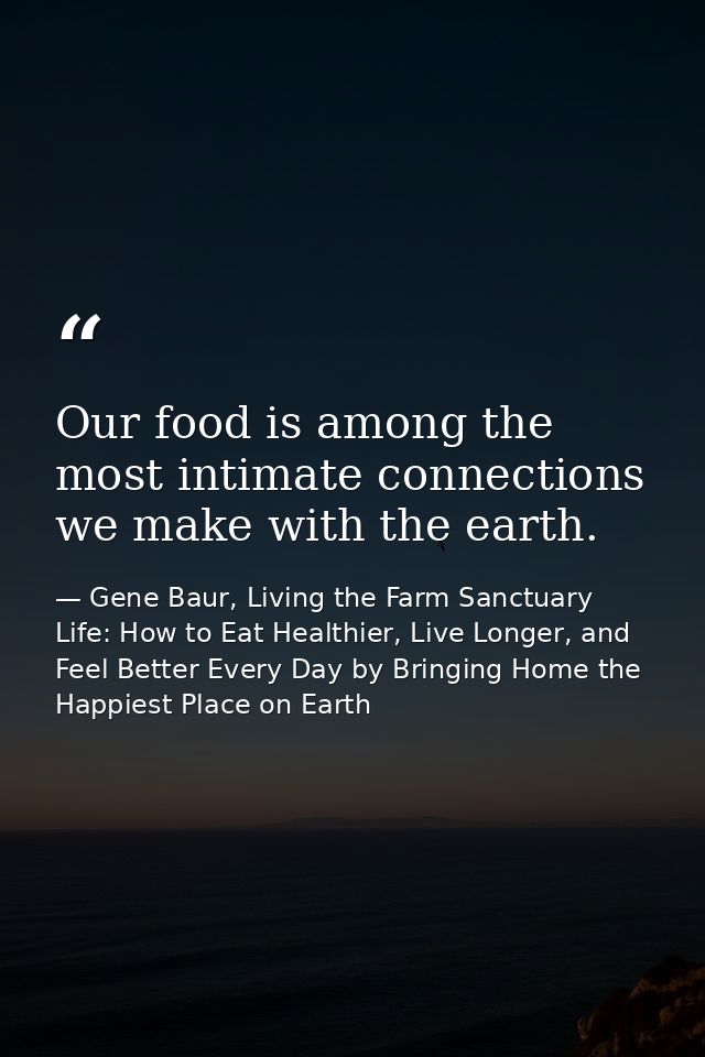 Our food is among the most intimate connections we make with the earth. — Gene Baur, Living the Farm Sanctuary Life: How to Eat Healthier, Live Longer, and Feel Better Every Day by Bringing Home the Happiest Place on Earth