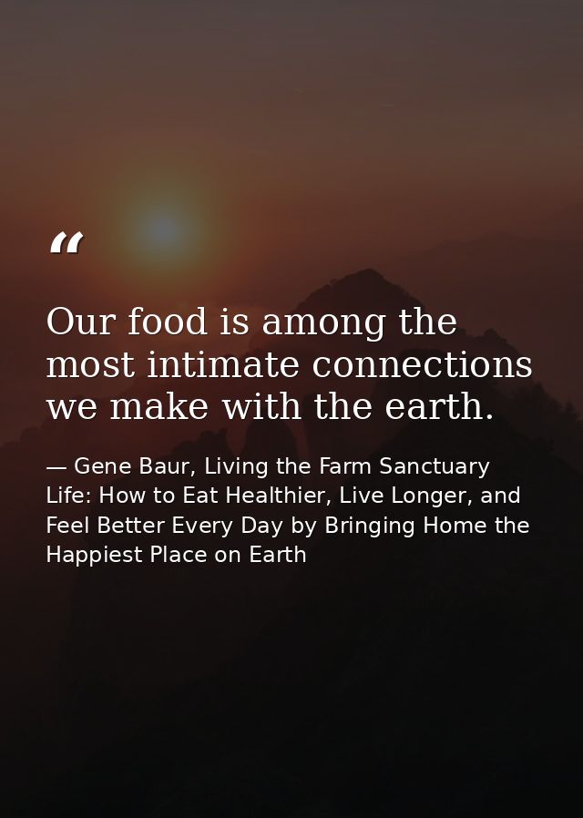 Our food is among the most intimate connections we make with the earth. — Gene Baur, Living the Farm Sanctuary Life: How to Eat Healthier, Live Longer, and Feel Better Every Day by Bringing Home the Happiest Place on Earth