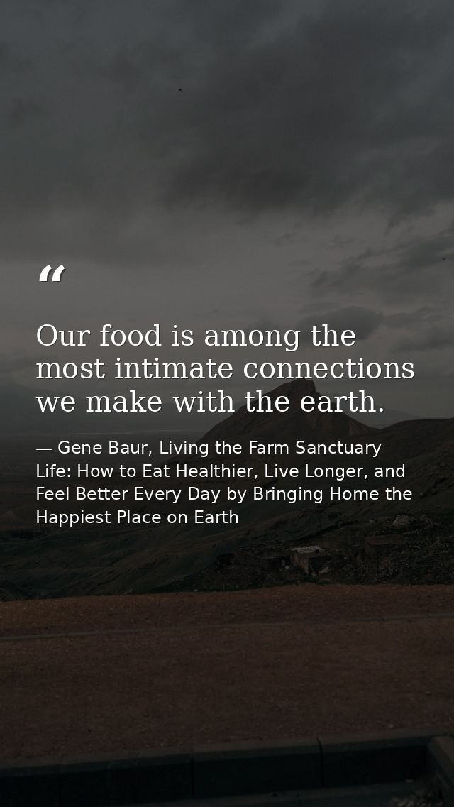 Our food is among the most intimate connections we make with the earth. — Gene Baur, Living the Farm Sanctuary Life: How to Eat Healthier, Live Longer, and Feel Better Every Day by Bringing Home the Happiest Place on Earth