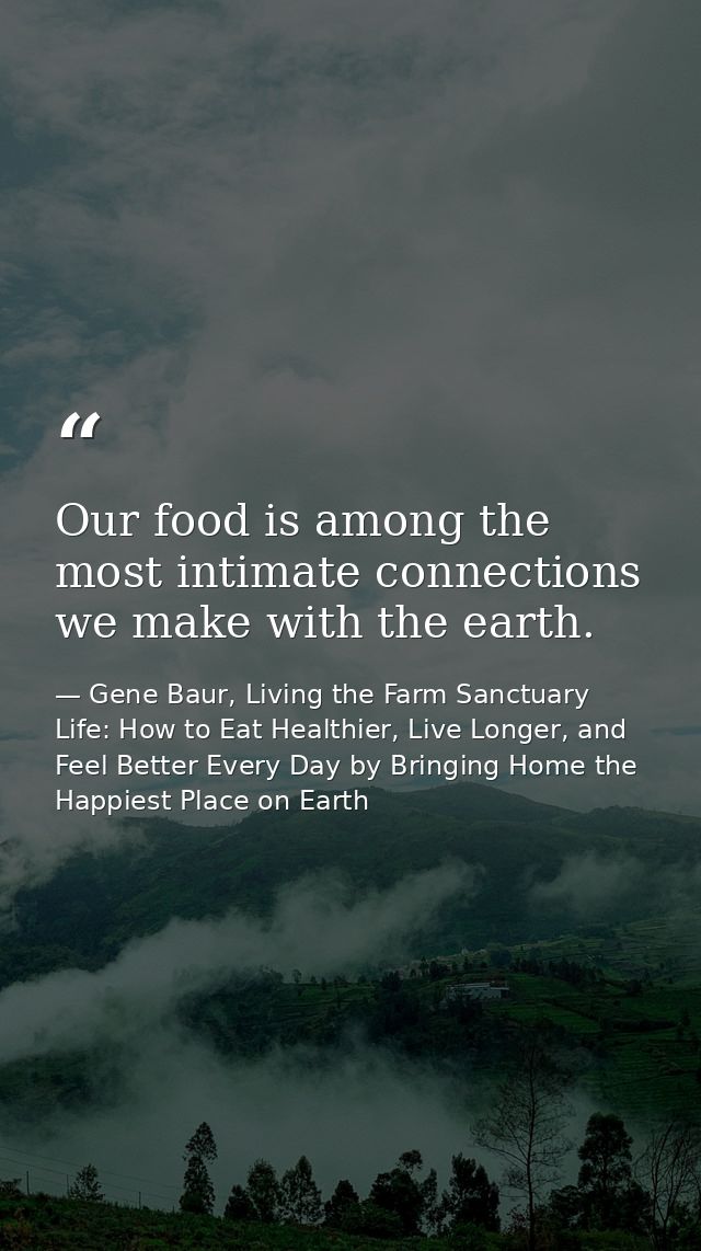 Our food is among the most intimate connections we make with the earth. — Gene Baur, Living the Farm Sanctuary Life: How to Eat Healthier, Live Longer, and Feel Better Every Day by Bringing Home the Happiest Place on Earth