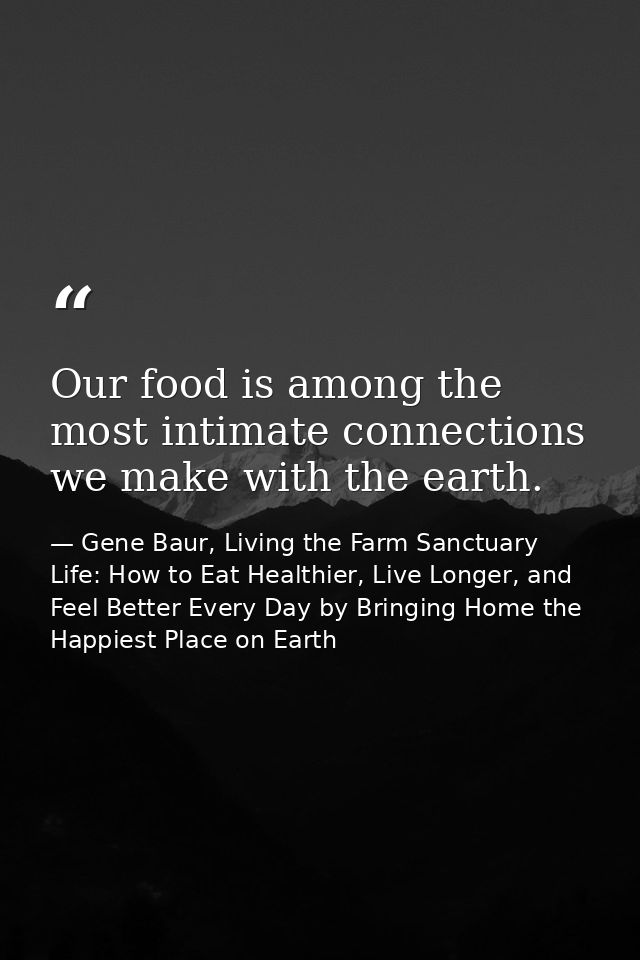 Our food is among the most intimate connections we make with the earth. — Gene Baur, Living the Farm Sanctuary Life: How to Eat Healthier, Live Longer, and Feel Better Every Day by Bringing Home the Happiest Place on Earth