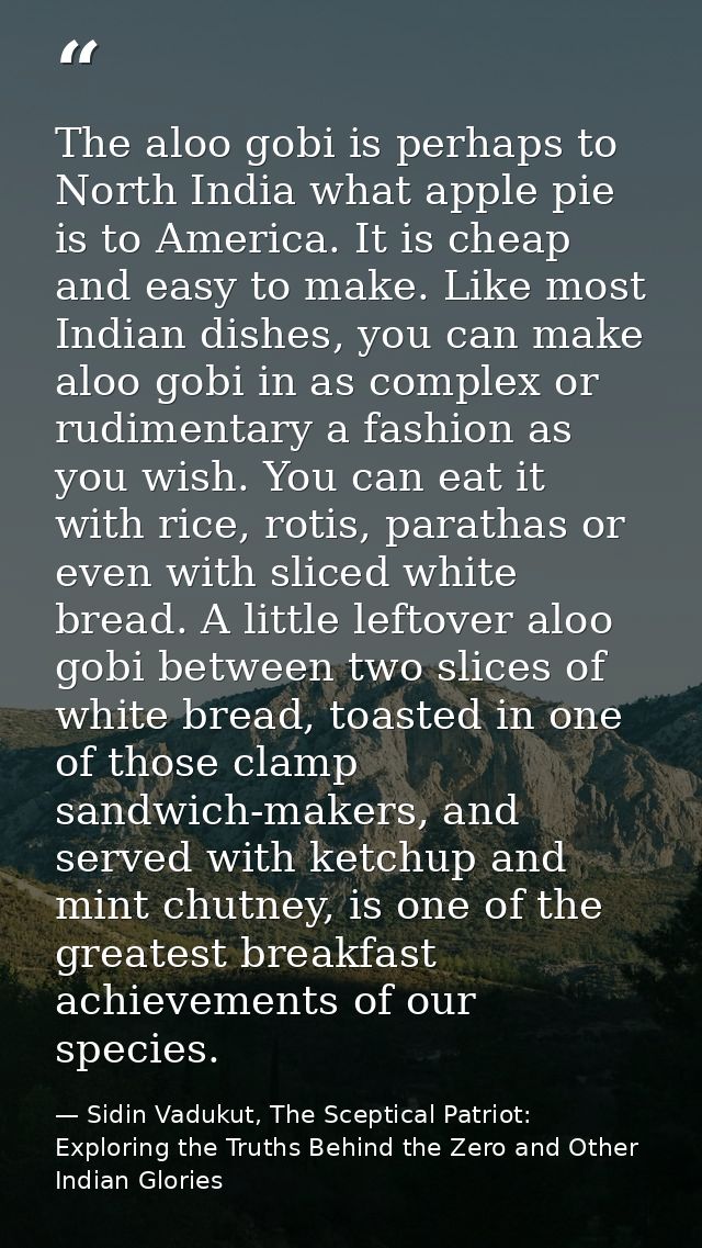 The aloo gobi is perhaps to North India what apple pie is to America. It is cheap and easy to make. Like most Indian dis — Sidin Vadukut, The Sceptical Patriot: Exploring the Truths Behind the Zero and Other Indian Glories