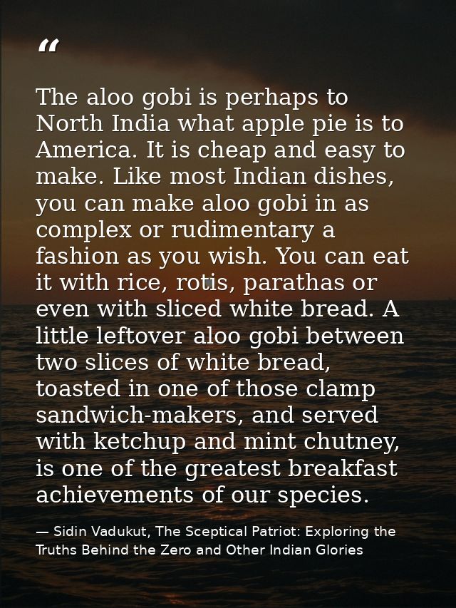 The aloo gobi is perhaps to North India what apple pie is to America. It is cheap and easy to make. Like most Indian dis — Sidin Vadukut, The Sceptical Patriot: Exploring the Truths Behind the Zero and Other Indian Glories