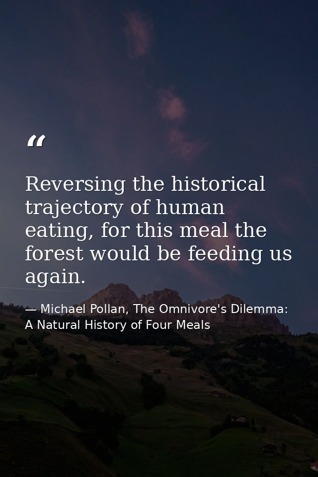 Reversing the historical trajectory of human eating, for this meal the forest would be feeding us again. — Michael Pollan, The Omnivore's Dilemma: A Natural History of Four Meals