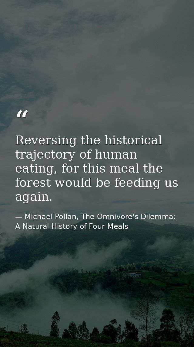 Reversing the historical trajectory of human eating, for this meal the forest would be feeding us again. — Michael Pollan, The Omnivore's Dilemma: A Natural History of Four Meals