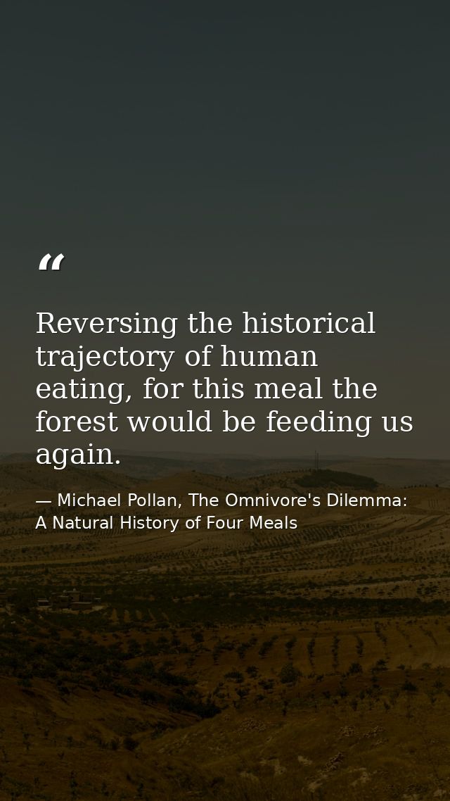 Reversing the historical trajectory of human eating, for this meal the forest would be feeding us again. — Michael Pollan, The Omnivore's Dilemma: A Natural History of Four Meals