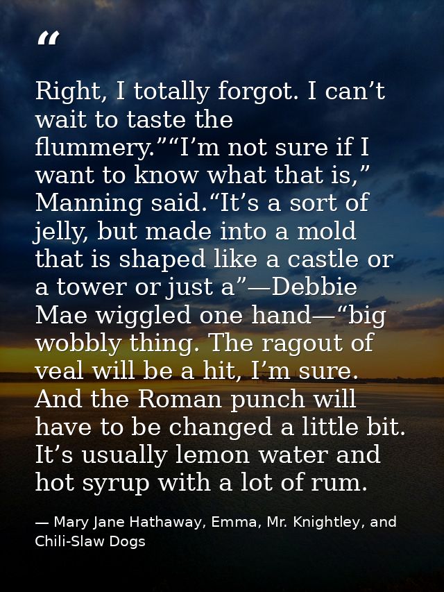 Right, I totally forgot. I can’t wait to taste the flummery.”“I’m not sure if I want to know what that is,” Manning said — Mary Jane Hathaway, Emma, Mr. Knightley, and Chili-Slaw Dogs
