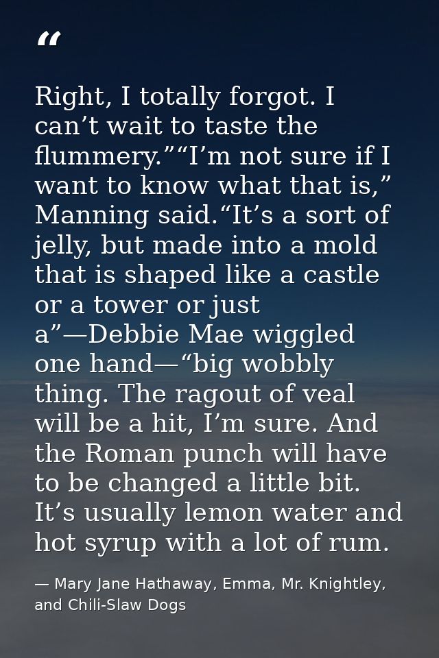 Right, I totally forgot. I can’t wait to taste the flummery.”“I’m not sure if I want to know what that is,” Manning said — Mary Jane Hathaway, Emma, Mr. Knightley, and Chili-Slaw Dogs