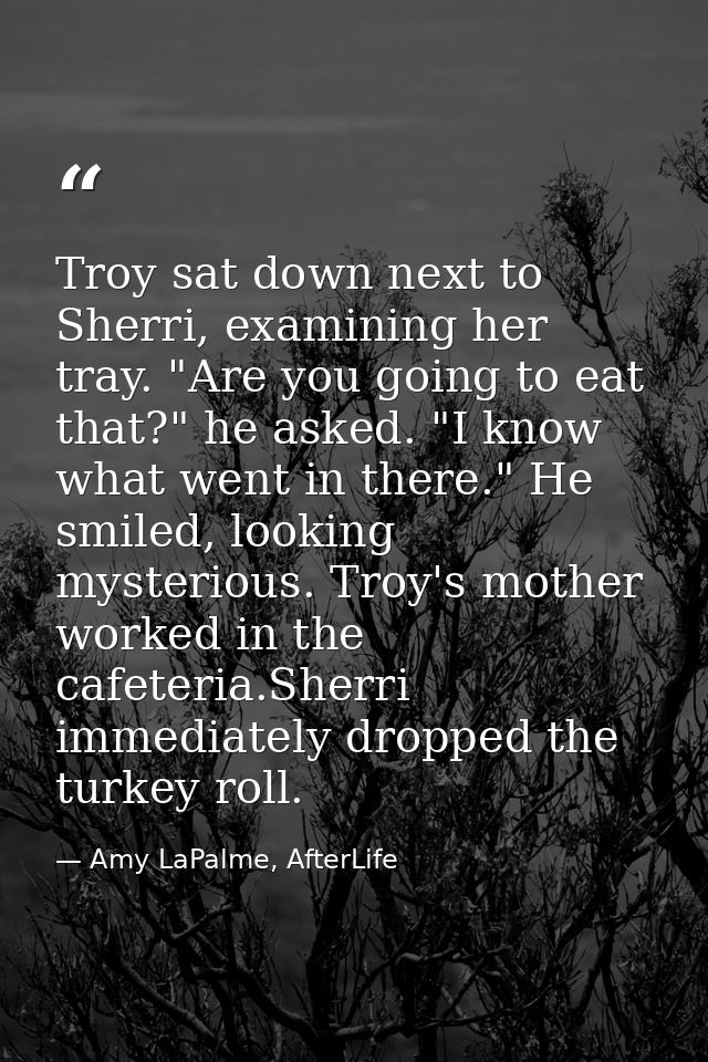 Troy sat down next to Sherri, examining her tray. "Are you going to eat that?" he asked. "I know what went in there." He — Amy LaPalme, AfterLife