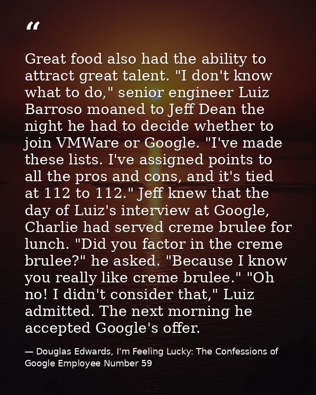 Great food also had the ability to attract great talent. "I don't know what to do," senior engineer Luiz Barroso moaned  — Douglas Edwards, I'm Feeling Lucky: The Confessions of Google Employee Number 59