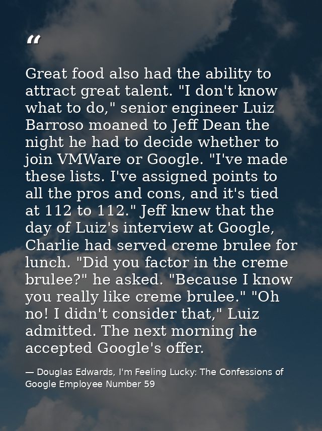 Great food also had the ability to attract great talent. "I don't know what to do," senior engineer Luiz Barroso moaned  — Douglas Edwards, I'm Feeling Lucky: The Confessions of Google Employee Number 59