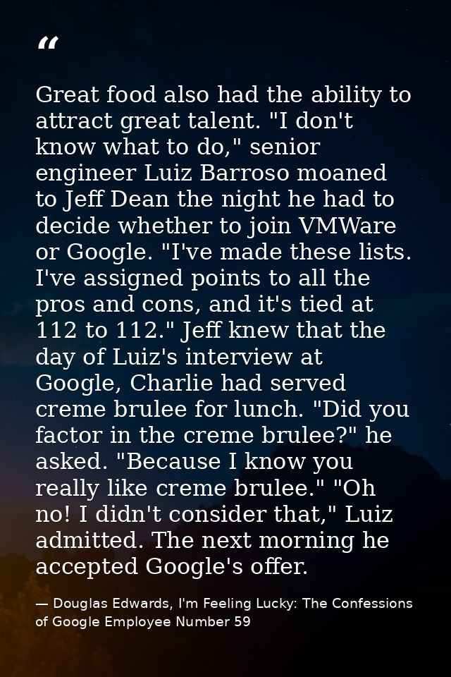 Great food also had the ability to attract great talent. "I don't know what to do," senior engineer Luiz Barroso moaned  — Douglas Edwards, I'm Feeling Lucky: The Confessions of Google Employee Number 59
