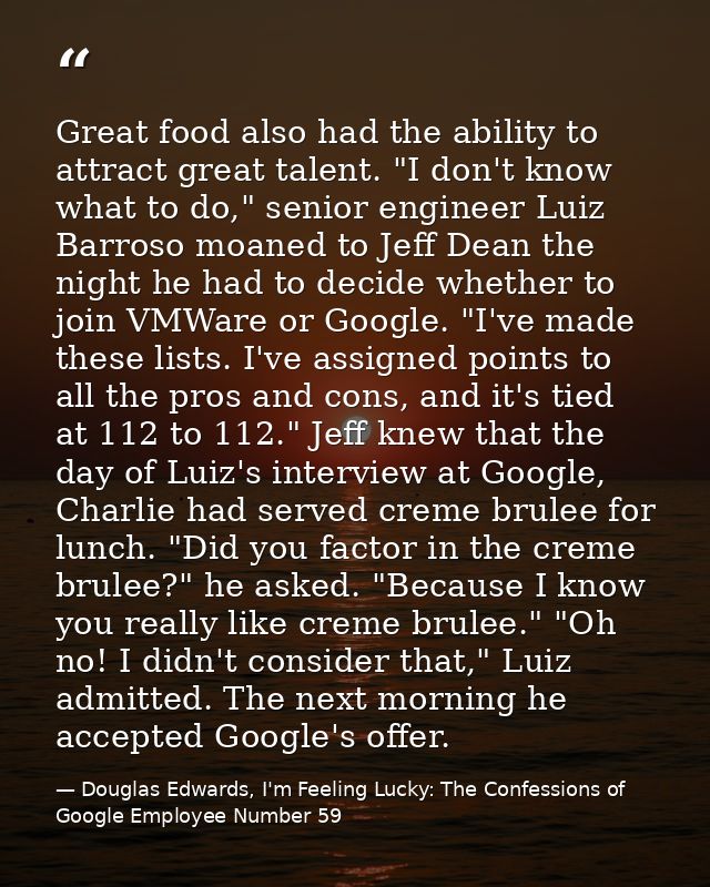Great food also had the ability to attract great talent. "I don't know what to do," senior engineer Luiz Barroso moaned  — Douglas Edwards, I'm Feeling Lucky: The Confessions of Google Employee Number 59