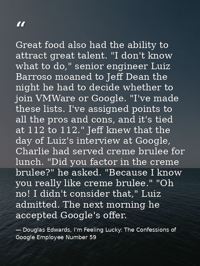 Great food also had the ability to attract great talent. "I don't know what to do," senior engineer Luiz Barroso moaned  — Douglas Edwards, I'm Feeling Lucky: The Confessions of Google Employee Number 59