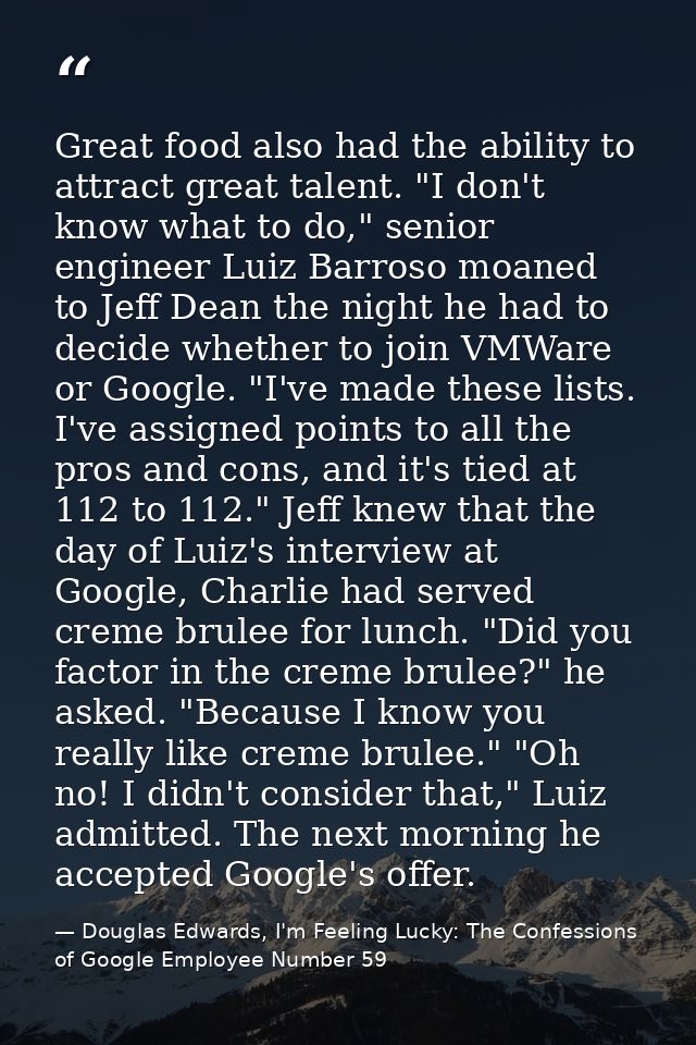 Great food also had the ability to attract great talent. "I don't know what to do," senior engineer Luiz Barroso moaned  — Douglas Edwards, I'm Feeling Lucky: The Confessions of Google Employee Number 59