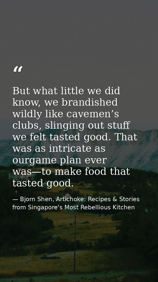 But what little we did know, we brandished wildly like cavemen’s clubs, slinging out stuff we felt tasted good. That was — Bjorn Shen, Artichoke: Recipes & Stories from Singapore's Most Rebellious Kitchen