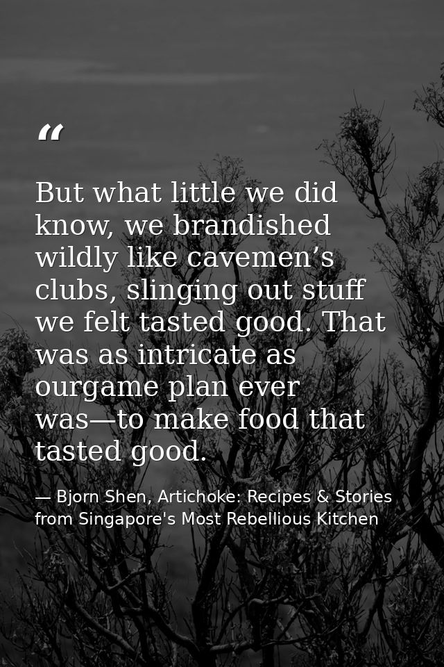 But what little we did know, we brandished wildly like cavemen’s clubs, slinging out stuff we felt tasted good. That was — Bjorn Shen, Artichoke: Recipes & Stories from Singapore's Most Rebellious Kitchen
