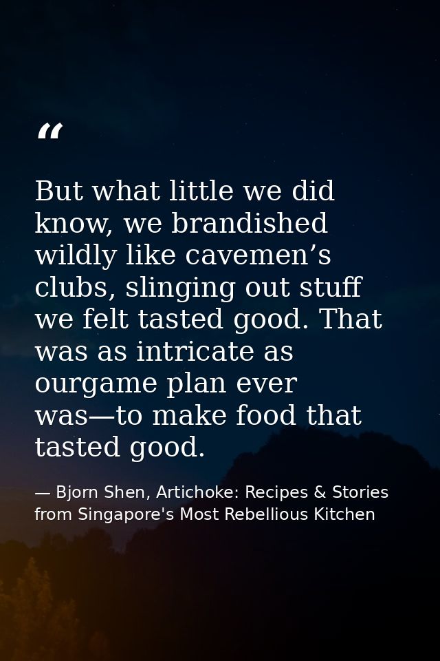 But what little we did know, we brandished wildly like cavemen’s clubs, slinging out stuff we felt tasted good. That was — Bjorn Shen, Artichoke: Recipes & Stories from Singapore's Most Rebellious Kitchen